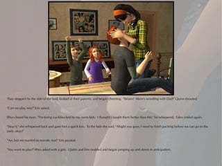 They stopped by the side of the bed, looked at their parents, and began cheering. "Wooo! Mom's wrestling with Dad!" Quinn shouted.

"Can we play, too?" Erin asked.

Rhys closed his eyes. "I'm being cockblocked by my owns kids. I thought I taught them better than this," he whispered. Eden smiled again.

"Stop it," she whispered back and gave him a quick kiss. To the kids she said, "Alright you guys, I need to finish packing before we can go to the
park, okay?"

"Aw, but we wanted to wrestle, too!" Erin pouted.

"You want to play?" Rhys asked with a grin. Quinn and Erin nodded and began jumping up and down in anticipation.
 