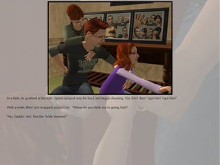 In a flash, he grabbed at the kids. Quinn jumped onto his back and began shouting, "Go, Erin! Run! I got him! I got him!"

With a smile, Rhys' arm wrapped around Erin. "Where do you think you're going, huh?"

"No, Daddy! No! Not the Tickle Monster!"
 