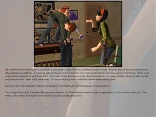 He effortlessly threw each kid over a shoulder and grinned at Eden, who was watching the tussle fondly. "It seems that we have a couple of extra
kids just laying around here. A couple of kids who haven't learned that they need to knock first before entering someone's bedroom. Hmm, what
do you think we should do with them, Ede? I don't want to just throw them in the closet because they are pretty valuable, what with their red hair
and awesome nose. What to do, what to do." He began swaying, which made the children shriek with laughter.

Eden blew him a kiss and said, "I will leave their fate in your hands while I finish packing. I'm almost done."

"Did you guys hear that? It sounded like your mom said that the Tickle Monster needs to make an appearance. Gotta do what Mom says!" He
winked at her before leaving the room with the screaming and laughing twins.
 