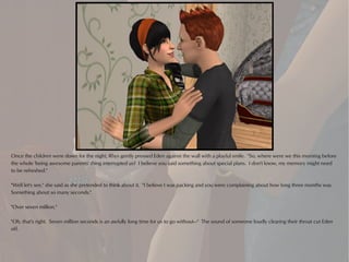 Once the children were down for the night, Rhys gently pressed Eden against the wall with a playful smile. "So, where were we this morning before
the whole 'being awesome parents' thing interrupted us? I believe you said something about special plans. I don't know, my memory might need
to be refreshed."

"Well let's see," she said as she pretended to think about it. "I believe I was packing and you were complaining about how long three months was.
Something about so many seconds."

"Over seven million."

"Oh, that's right. Seven million seconds is an awfully long time for us to go without—" The sound of someone loudly clearing their throat cut Eden
off.
 