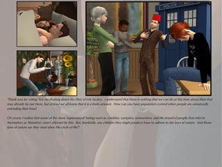 "Thank you for voting 'Yes' on shutting down the Elixir of Life factory. I understand that there is nothing that we can do at this time about Elixir that
may already be out there, but at least we all know that it is a finite amount. How can you have population control when people are unnaturally
extending their lives?

Of course I realize that some of the more 'supernatural' beings such as zombies, vampires, werewolves, and the breed of people that refer to
themselves as 'Simselves' aren't affected by this. But, thankfully, any children they might produce have to adhere to the laws of nature. And those
laws of nature say they must obey the circle of life!"
 