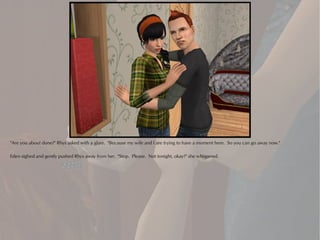 "Are you about done?" Rhys asked with a glare. "Because my wife and I are trying to have a moment here. So you can go away now."

Eden sighed and gently pushed Rhys away from her. "Stop. Please. Not tonight, okay?" she whispered.
 