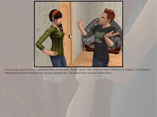 He turned his angry look on her and took a deliberate step back. "Really? Really? Fine. You know what? Whatever," he snapped. He stomped to
their bedroom and Eden flinched when the door slammed shut. She sighed before turning to address Mary.
 