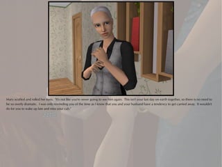 Mary scoffed and rolled her eyes. "It's not like you're never going to see him again. This isn't your last day on earth together, so there is no need to
be so overly dramatic. I was only reminding you of the time as I know that you and your husband have a tendency to get carried away. It wouldn't
do for you to wake up late and miss your cab."
 