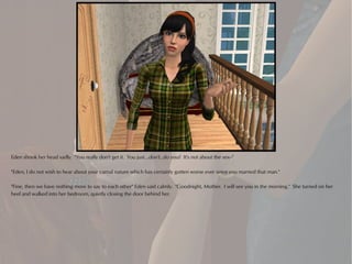 Eden shook her head sadly. "You really don't get it. You just...don't...do you? It's not about the sex--"

"Eden, I do not wish to hear about your carnal nature which has certainly gotten worse ever since you married that man."

"Fine, then we have nothing more to say to each other" Eden said calmly. "Goodnight, Mother. I will see you in the morning." She turned on her
heel and walked into her bedroom, quietly closing the door behind her.
 