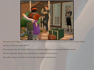 "Bye, Mom! Have fun playing with wolves and vampires in the woods!" Erin said the next morning as Eden bent down to hug her children.

"Bye, Mom. We love you," Quinn chimed in.

"I'll miss you guys," Eden said. "Be good, okay? Do your homework and don't give your dad any gray hairs before his time."

"We won't," Quinn said. "Because if he got gray hair then we wouldn't match him anymore."

Eden smiled as she gave each of them a kiss and another tight hug before letting them go.
 
