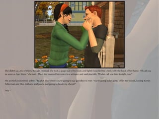 She didn't say any of them, though. Instead, she took a page out of his book and lightly touched his cheek with the back of her hand. "I'll call you
as soon as I get there," she said. Then she lowered her voice to a whisper and said playfully, "I'll also call you later tonight, too."

He arched an eyebrow at her. "Really? That's how you're going to say goodbye to me? You're going to be gone, off in the woods, kissing Komei
Tellerman and Don Lothario and you're just going to brush my cheek?"

"No--"
 