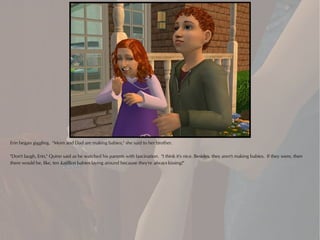 Erin began giggling. "Mom and Dad are making babies," she said to her brother.

"Don't laugh, Erin," Quinn said as he watched his parents with fascination. "I think it's nice. Besides, they aren't making babies. If they were, then
there would be, like, ten kajillion babies laying around because they're always kissing!"
 