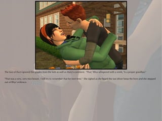 The two of them ignored the giggles from the kids as well as Mary's comment. "That," Rhys whispered with a smirk, "is a proper goodbye."

"That was a very, very nice lesson. I will try to remember that for next time." She sighed as she heard the taxi driver beep the horn and she stepped
out of Rhys' embrace.
 