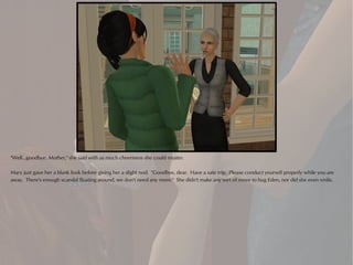 "Well...goodbye, Mother," she said with as much cheeriness she could muster.

Mary just gave her a blank look before giving her a slight nod. "Goodbye, dear. Have a safe trip. Please conduct yourself properly while you are
away. There's enough scandal floating around, we don't need any more." She didn't make any sort of move to hug Eden, nor did she even smile.
 