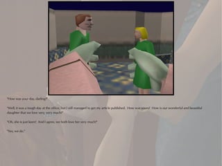 "How was your day, darling?"

"Well, it was a tough day at the office, but I still managed to get my article published. How was yours? How is our wonderful and beautiful
daughter that we love very, very much?"

"Oh, she is just keen! And I agree, we both love her very much!"

"Yes, we do."
 