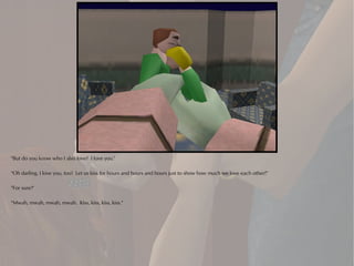 "But do you know who I also love? I love you."

"Oh darling, I love you, too! Let us kiss for hours and hours and hours just to show how much we love each other!"

"For sure!"

"Mwah, mwah, mwah, mwah. Kiss, kiss, kiss, kiss."
 