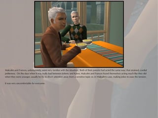 Malcolm and Frances, unfortunately, were very familiar with the situation. Both of their parents had acted the same way; that strained, cordial
politeness. On the days when it was really bad between Johnny and Karen, Malcolm and Frances found themselves acting much like they did
when they were younger, usually by try to divert attention away from a sensitive topic or, in Malcolm's case, making jokes to ease the tension.

It was very uncomfortable for everyone.
 