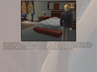 Johnny only walked into the bedroom because he thought Karen wasn't in there. When he saw that he was mistaken, he stopped short and was
about to quietly exit the room without saying anything. However, the fact that she was staring out the window struck him as peculiar, so he asked,
"What are you doing?" He realized that it was most he had said to her in almost a day. It was never like this with Ophelia, he thought to himself.
He had taken to comparing his current wife to his ex-wife a lot. He tried not to, but often times he couldn't help it.
 