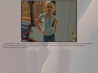 "You love Emily, yes. I don't doubt that. But that's not my question. My question is how do you feel about me? You have to give me something
here to work with. If there's something, anything, there then I'll hold onto some hope. But you've gotta give me something because
this..this..whatever this is isn't cutting it."
 