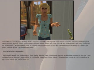 "It would be nice, actually, if we did things like that every once in a while. At least people know they like each other and aren't just tolerating each
others presence. My God, Johnny! We haven't touched each other in months! We barely even talk! You would think that after being together for
the greater part of a decade that there would be some sort of fondness between the two of us. What happened? We did like each other at one
point. And truth be told..." she trailed off with a sigh.

"'Truth be told' what?" he prompted.

"Truth be told, I actually love you very much. There, I said it. But I don't think this is going to work out, not unless you can meet me part way. I have
no idea where the disconnect happened, but we can't live like this anymore. I need to know if there's anything there so we can try to work this all
out. I need to know how you feel about me."
 