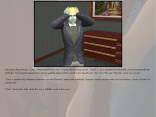 He took a deep breath. "Gah! I didn't mean it that way. It's just..I don't know, Karen. Okay? God, it shouldn't be this hard! It wasn't this hard with
Ophelia." His mouth snapped shut with an audible click, but the words were already out. "I'm sorry," he said, "that also came out wrong."

"There is another big difference between me and Ophelia," Karen said tonelessly "I never cheated on you with your best friend. I never cheated on
you period."

"Yeah, I know that. Like I said, I'm sorry. I didn't mean it that way."
 