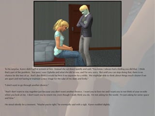 To his surprise, Karen didn't yell or scream at him. Instead she sat down quietly and said, "You know, I always had a feeling you did that. I think
that's part of the problem. You aren't over Ophelia and what she did to you, and I'm very sorry. But until you can stop doing that, there is no
chance for the two of us. And I also think it would be best if we separate for a while. We might be able to think about things much clearer if we
are apart and not having to maintain a nice image for the sake of my dads and Emily."

"I don't want to go through another divorce."

"And I don't want to stay together just because you don't want another divorce. I want you to love me and I want you to not think of your ex-wife
when you look at me. I don't want you to resent me, even though I really think you do. I'm not asking for the world. I'm just asking for some space
and time."

He stood silently for a moment. "Maybe you're right," he eventually said with a sigh. Karen nodded slightly.
 