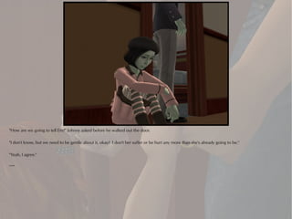 "How are we going to tell Em?" Johnny asked before he walked out the door.

"I don't know, but we need to be gentle about it, okay? I don't her suffer or be hurt any more than she's already going to be."

"Yeah, I agree."

***
 
