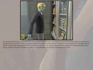 Two weeks later, Johnny was shopping for some basic essentials. He had found an apartment to rent, but he had to wait another two weeks before
the other tenants moved out. So he was stuck in a motel room in downtown Pleasantview. I should never have moved here, he thought angrily to
himself. What was the fucking point? Here I am, nearly forty years old, with a divorce under my belt and another wife I'm separated from. All of
this, my entire life, has been so completely pointless! He punctuated that last though by slamming the cooler door.
 