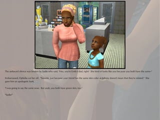 The awkward silence was broken by Sadie who said, "Hey, you're Emily's dad, right? She kind of looks like you because you both have the same--"

Embarrassed, Ophelia cut her off. "Sweetie, just because your friend has the same skin color as Johnny doesn't mean that they're related." She
gave him an apologetic look.

"I was going to say the same nose. But yeah, you both have green skin, too."

"Sadie!"
 