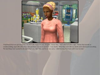 "I had heard that you got remarried. I'm..I'm really happy for you. I'm glad. I know that..." she trailed off with a sigh. "I know that sounds so
condescending, especially after what I did and there was no excuse for it. I was dumb. What Ripp and I did was dumb and it destroyed everything.
The last thing I ever wanted to do was to hurt you. But I did, and I'm so very sorry. I didn't know what I had until it was too late."
 