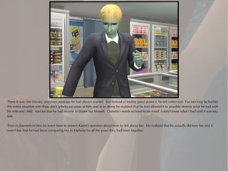 There it was: the closure, and even apology, he had always wanted. But instead of feeling good about it, he felt rather sad. For too long he had let
the entire situation with Ripp and Ophelia eat away at him, and in so doing he realized that he had allowed it to possibly destroy what he had with
his wife and child. And for that he had no one to blame but himself. Ophelia's words echoed in his mind: I didn't know what I had until it was too
late.

Then in dawned on him: he knew how to answer Karen's question about how he felt about her. He realized that he actually did love her and it
wasn't fair that he had been comparing her to Ophelia for all the years they had been together.
 