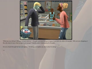 "What are you doing in this part of town anyway? I thought you were living on Legacy Lane with the other rich people. Why are you shopping at
the only store in town that accepts food stamps?" Ophelia asked, interrupting his thoughts.

He ran a hand through his hair and sighed. "I'm being a complete ass, that's what I'm doing."

***
 