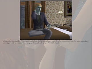 Johnny shifted uncomfortably. "Well, no, not exactly. But, I don't know, maybe you could talk to her or something? I want her back. And..and you
said that you would 'owe me one' that one night at the bar where I met Karen," he finished feebly.
 