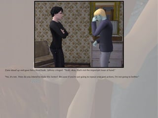 Zane stood up and gave him a level look. Johnny cringed. "Yeah, okay, that's not the important issue at hand."

"No, it's not. How do you intend to make this better? Because if you're just going to repeat your past actions, I'm not going to bother."
 