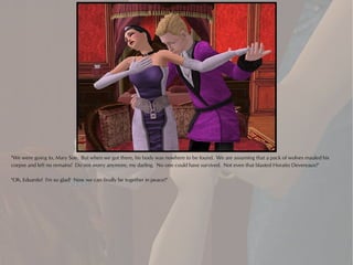 "We were going to, Mary Sue. But when we got there, his body was nowhere to be found. We are assuming that a pack of wolves mauled his
corpse and left no remains! Do not worry anymore, my darling. No one could have survived. Not even that blasted Horatio Devereaux!"

"Oh, Eduardo! I'm so glad! Now we can finally be together in peace!"
 