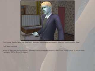 "I don't know. Treat her better than I have been? Stop being bitter about what's happened in the past? Appreciate what I have?"

"And?" Zane prompted.

Johnny felt like he was back in elementary school with the teacher asking a question he didn't know. "I..I don't know," he said nervously.
"Apologize? Tell her I'll never do it again?"
 