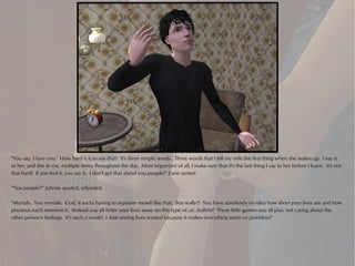 "You say, 'I love you.' How hard is it to say that? It's three simple words. Three words that I tell my wife the first thing when she wakes up. I say it
to her, and she to me, multiple times throughout the day. Most important of all, I make sure that it's the last thing I say to her before I leave. It's not
that hard! If you feel it, you say it. I don't get that about you people!" Zane ranted.

"'You people?'" Johnny quoted, offended.

"Mortals. You mortals. God, it sucks having to separate myself like that. But really?! You have absolutely no idea how short your lives are and how
precious each moment is. Instead you all fritter your lives away on this type of..of..bullshit! These little games you all play, not caring about the
other person's feelings. It's such a waste! I hate seeing lives wasted because it makes everything seem so pointless!"
 