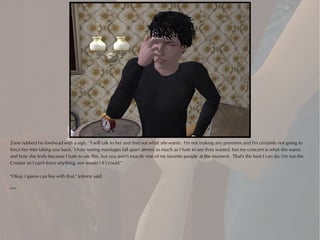 Zane rubbed his forehead with a sigh. "I will talk to her and find out what she wants. I'm not making any promises and I'm certainly not going to
force her into taking you back. I hate seeing marriages fall apart almost as much as I hate to see lives wasted, but my concern is what she wants
and how she feels because I hate to say this, but you aren't exactly one of my favorite people at the moment. That's the best I can do; I'm not the
Creator so I can't force anything, nor would I if I could."

"Okay, I guess can live with that," Johnny said.

***
 