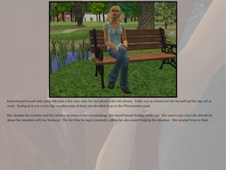 Karen found herself with some idle time a few days after her last phone call with Johnny. Emily was at school and she herself had the day off of
work. Seeing as it was a nice day, weather wise at least, she decided to go to the Pleasantview park.

But, despite the weather and the relative niceness of her surroundings, she found herself feeling rather sad. She wasn't sure what she should do
about her situation with her husband. The fact that he kept constantly calling her also wasn't helping the situation. She needed time to think.
 