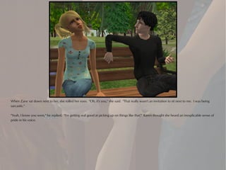 When Zane sat down next to her, she rolled her eyes. "Oh, it's you," she said. "That really wasn't an invitation to sit next to me. I was being
sarcastic."

"Yeah, I know you were," he replied. "I'm getting real good at picking up on things like that." Karen thought she heard an inexplicable sense of
pride in his voice.
 