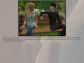 "Look," she said, "I'm not really in the mood. I don't know how you've heard that my husband and I are separated, but I really don't feel like being
hit on by anyone, okay? I mean, you're cute and all and I don't know how you’ve managed to stay so young all of these years, but no. I'm not even
remotely interested at this moment in time."
 