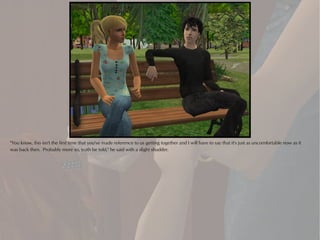 "You know, this isn't the first time that you've made reference to us getting together and I will have to say that it's just as uncomfortable now as it
was back then. Probably more so, truth be told," he said with a slight shudder.
 