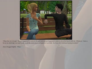 "Okay, fine, fair enough. You just happened to come to the park and you just happened to want to sit on the bench with me. Whatever. I have a
lot on my mind right now and I really would like some peace and quiet so I can think. So if you don't mind just leaving me alone?"

Zane shrugged slightly. "Okay."
 