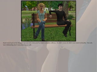 Karen went back to her thoughts but was soon distracted by Zane's complete stillness. He didn't move; he didn't even seem to breathe. Not only
was it distracting, but it was unnerving as well.
 