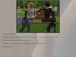 "Stop it!" she snapped at him.

"Stop what? You said you wanted some peace and quiet so you can think." His lips twitched as he tried not to smile.

"You're not funny. However you're doing that, knock it off."

"You're right. I'm sorry. I've been informed that I still need to work on my sense of humor."

"Well, yeah, you do."
 