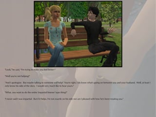 "Look," he said, "I'm trying to make you feel better--"

"Well you're not helping!"

"And I apologize. But maybe talking to someone will help? You're right, I do know what's going on between you and your husband. Well, at least I
only know his side of the story. I would very much like to hear yours."

"What, you want to do the entire 'impartial listener' type thing?"

"I never said I was impartial. But if it helps, I'm not exactly on his side nor am I pleased with how he's been treating you."
 