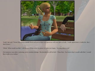 "Look," she said, "I know that you're a family friend and you've been very generous with your gifts to Emily. I really appreciate it, I really do. But, I
don't know..."

"What? What would you like? I will do everything within my power to make you happy. You only have to ask."

His insistence was rather confusing, not to mention strange. She decided to call his bluff. "Okay then. You know what I would really like? I would
like to talk to my mother."
 