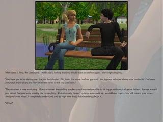 "Her name is Tina," he continued. "And I had a feeling that you would want to see her again. She's expecting you."

"You have got to be shitting me! It's just that simple? 'Oh, look, I'm some random guy and I just happen to know where your mother is. I've been
around all these years and I never felt the need to tell you until now.'"

"The situation is very confusing. I have refrained from telling you because I wanted your life to be happy with your adoptive fathers. I never wanted
you to feel that you were missing out on anything. Unfortunately I wasn't quite as successful as I would have hoped; you still missed your mom.
And you know what? I completely understand and it's high time that I did something about it."

"What?"
 
