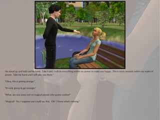 He stood up and held out his hand. "Like I said, I will do everything within my power to make you happy. This is most certainly within my realm of
power. Take my hand and I will take you there."

"Okay, this is getting strange."

"It's only going to get stranger."

"What, are you some sort of magical person who grants wishes?"

"Magical? Yes, I suppose you could say that. Oh! I know what's missing."
 