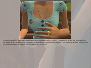 He pulled a necklace out of his pocket and dropped it around her neck before she could react. "You need that," he said. "The key allows you to
pass beyond the veil. My realm can kill a mortal, but the key prevents that from happening especially if they aren't in my presence. You won't have
to worry once you get to my residence, but I don't want to take any chances."
 