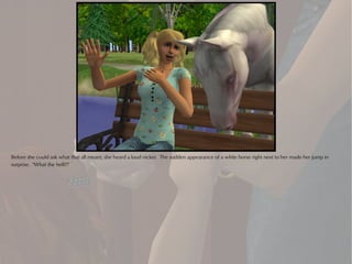 Before she could ask what that all meant, she heard a loud nicker. The sudden appearance of a white horse right next to her made her jump in
surprise. "What the hell?!"
 