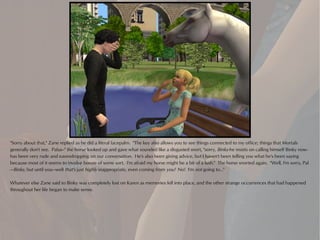 "Sorry about that," Zane replied as he did a literal facepalm. "The key also allows you to see things connected to my office; things that Mortals
generally don't see. Palus--" the horse looked up and gave what sounded like a disgusted snort, "sorry, Binky-he insists on calling himself Binky now-
has been very rude and eavesdropping on our conversation. He's also been giving advice, but I haven't been telling you what he's been saying
because most of it seems to involve booze of some sort. I'm afraid my horse might be a bit of a lush." The horse snorted again. "Well, I'm sorry, Pal
—Binky, but until you—well that's just highly inappropriate, even coming from you! No! I'm not going to..."

Whatever else Zane said to Binky was completely lost on Karen as memories fell into place, and the other strange occurrences that had happened
throughout her life began to make sense.
 