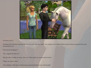 "So you're..you're..."

"Someone who has been watching over you since you were very small," Zane replied as he scratched Binky's head, whatever argument they were
having plainly over.

"You're the Grim Reaper!"

"Yes, I suppose I'm that, too."

"But..but why? It makes no sense. Why me? What makes me so special that Death--"

"Please, my name is Zane."

"Fine, whatever. Why have you been paying special attention to me, of all people?"
 