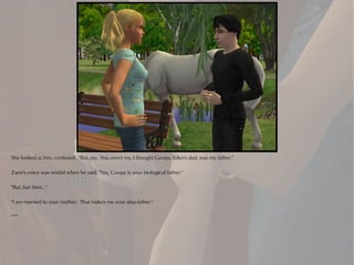 She looked at him, confused. "But..no. You aren't my..I thought Goopy, Eden's dad, was my father."

Zane's voice was wistful when he said, "Yes, Goopy is your biological father."

"But..but then..."

"I am married to your mother. That makes me your step-father."

***
 